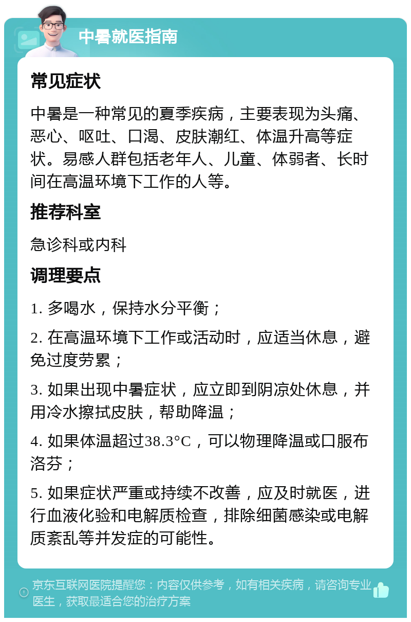 中暑就医指南 常见症状 中暑是一种常见的夏季疾病，主要表现为头痛、恶心、呕吐、口渴、皮肤潮红、体温升高等症状。易感人群包括老年人、儿童、体弱者、长时间在高温环境下工作的人等。 推荐科室 急诊科或内科 调理要点 1. 多喝水，保持水分平衡； 2. 在高温环境下工作或活动时，应适当休息，避免过度劳累； 3. 如果出现中暑症状，应立即到阴凉处休息，并用冷水擦拭皮肤，帮助降温； 4. 如果体温超过38.3°C，可以物理降温或口服布洛芬； 5. 如果症状严重或持续不改善，应及时就医，进行血液化验和电解质检查，排除细菌感染或电解质紊乱等并发症的可能性。