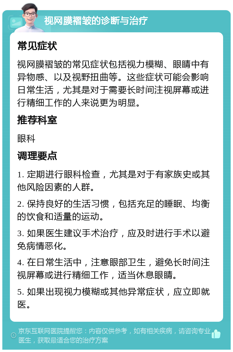 视网膜褶皱的诊断与治疗 常见症状 视网膜褶皱的常见症状包括视力模糊、眼睛中有异物感、以及视野扭曲等。这些症状可能会影响日常生活，尤其是对于需要长时间注视屏幕或进行精细工作的人来说更为明显。 推荐科室 眼科 调理要点 1. 定期进行眼科检查，尤其是对于有家族史或其他风险因素的人群。 2. 保持良好的生活习惯，包括充足的睡眠、均衡的饮食和适量的运动。 3. 如果医生建议手术治疗，应及时进行手术以避免病情恶化。 4. 在日常生活中，注意眼部卫生，避免长时间注视屏幕或进行精细工作，适当休息眼睛。 5. 如果出现视力模糊或其他异常症状，应立即就医。