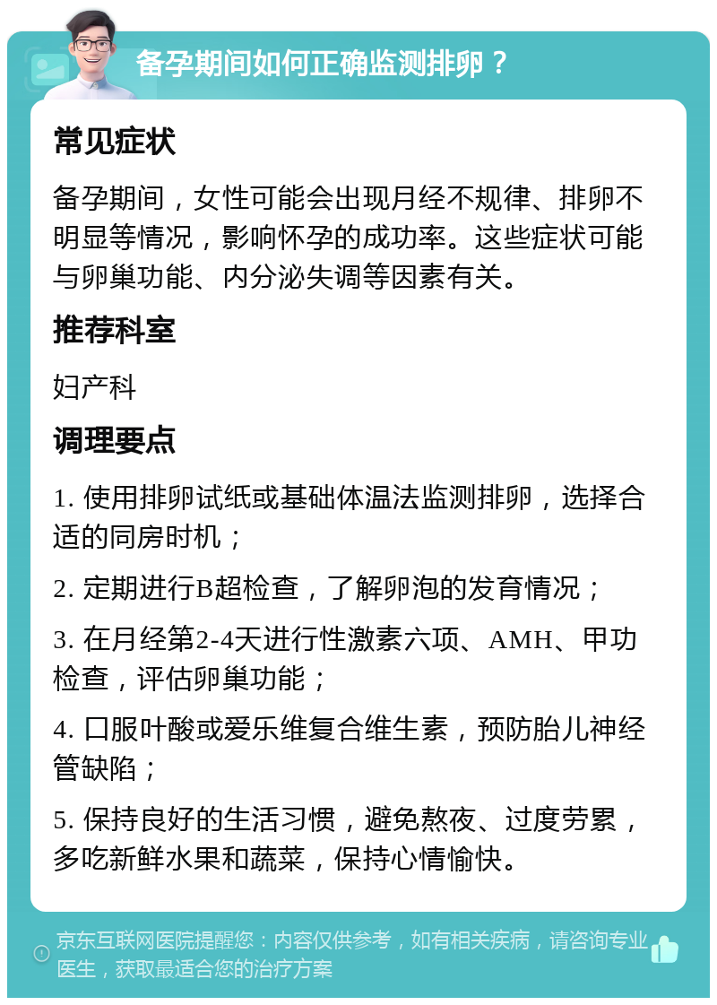 备孕期间如何正确监测排卵？ 常见症状 备孕期间，女性可能会出现月经不规律、排卵不明显等情况，影响怀孕的成功率。这些症状可能与卵巢功能、内分泌失调等因素有关。 推荐科室 妇产科 调理要点 1. 使用排卵试纸或基础体温法监测排卵，选择合适的同房时机； 2. 定期进行B超检查，了解卵泡的发育情况； 3. 在月经第2-4天进行性激素六项、AMH、甲功检查，评估卵巢功能； 4. 口服叶酸或爱乐维复合维生素，预防胎儿神经管缺陷； 5. 保持良好的生活习惯，避免熬夜、过度劳累，多吃新鲜水果和蔬菜，保持心情愉快。