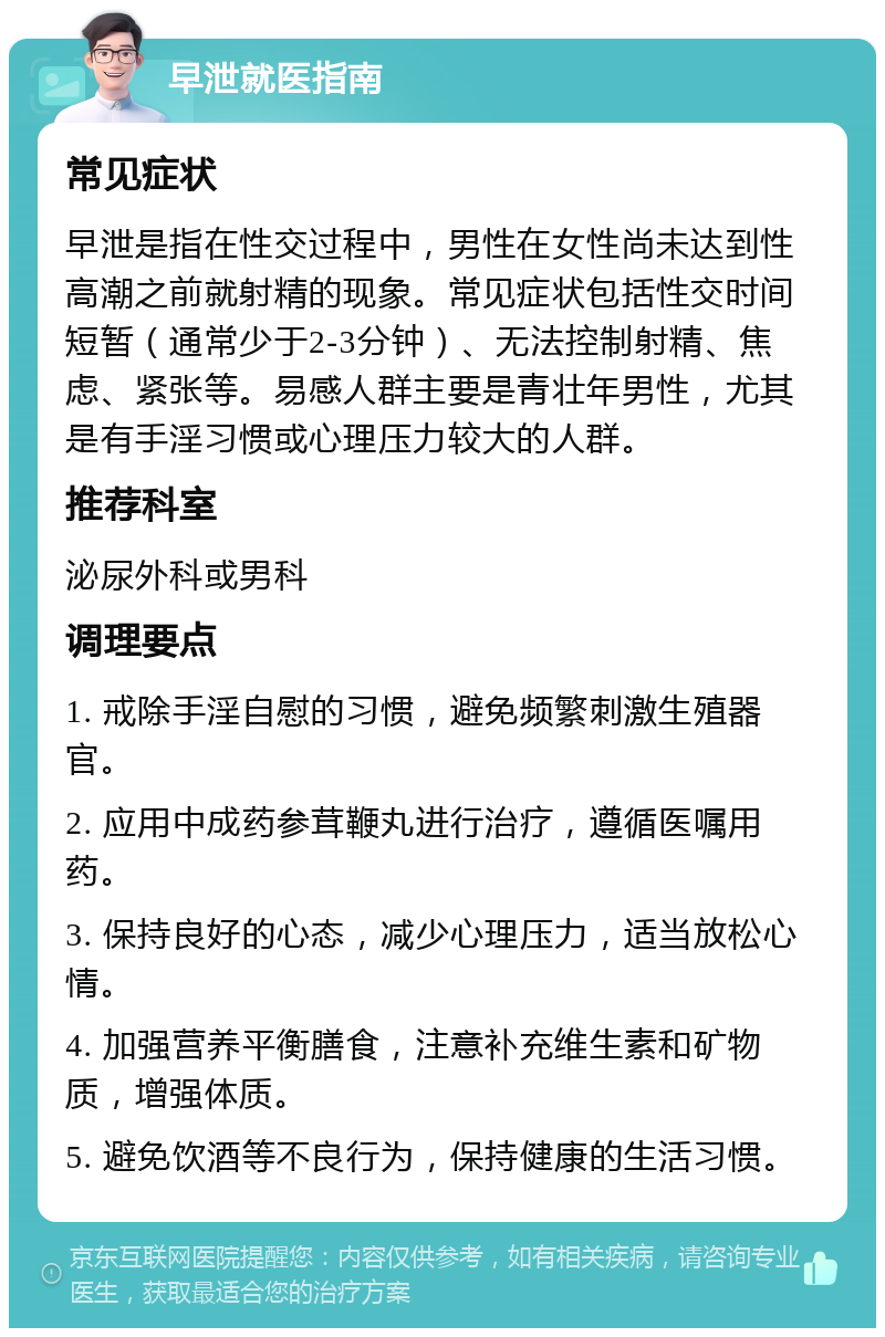 早泄就医指南 常见症状 早泄是指在性交过程中，男性在女性尚未达到性高潮之前就射精的现象。常见症状包括性交时间短暂（通常少于2-3分钟）、无法控制射精、焦虑、紧张等。易感人群主要是青壮年男性，尤其是有手淫习惯或心理压力较大的人群。 推荐科室 泌尿外科或男科 调理要点 1. 戒除手淫自慰的习惯，避免频繁刺激生殖器官。 2. 应用中成药参茸鞭丸进行治疗，遵循医嘱用药。 3. 保持良好的心态，减少心理压力，适当放松心情。 4. 加强营养平衡膳食，注意补充维生素和矿物质，增强体质。 5. 避免饮酒等不良行为，保持健康的生活习惯。