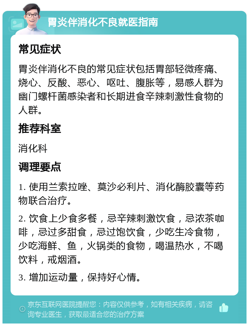 胃炎伴消化不良就医指南 常见症状 胃炎伴消化不良的常见症状包括胃部轻微疼痛、烧心、反酸、恶心、呕吐、腹胀等，易感人群为幽门螺杆菌感染者和长期进食辛辣刺激性食物的人群。 推荐科室 消化科 调理要点 1. 使用兰索拉唑、莫沙必利片、消化酶胶囊等药物联合治疗。 2. 饮食上少食多餐，忌辛辣刺激饮食，忌浓茶咖啡，忌过多甜食，忌过饱饮食，少吃生冷食物，少吃海鲜、鱼，火锅类的食物，喝温热水，不喝饮料，戒烟酒。 3. 增加运动量，保持好心情。