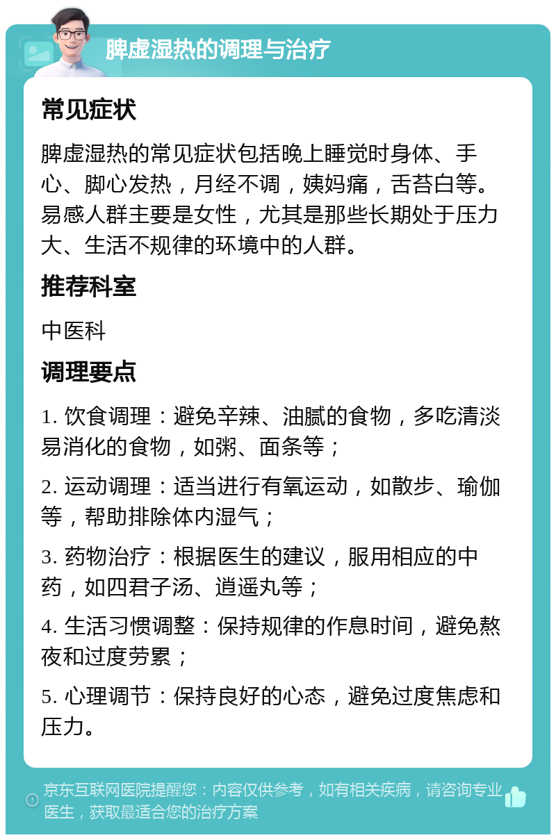 脾虚湿热的调理与治疗 常见症状 脾虚湿热的常见症状包括晚上睡觉时身体、手心、脚心发热，月经不调，姨妈痛，舌苔白等。易感人群主要是女性，尤其是那些长期处于压力大、生活不规律的环境中的人群。 推荐科室 中医科 调理要点 1. 饮食调理：避免辛辣、油腻的食物，多吃清淡易消化的食物，如粥、面条等； 2. 运动调理：适当进行有氧运动，如散步、瑜伽等，帮助排除体内湿气； 3. 药物治疗：根据医生的建议，服用相应的中药，如四君子汤、逍遥丸等； 4. 生活习惯调整：保持规律的作息时间，避免熬夜和过度劳累； 5. 心理调节：保持良好的心态，避免过度焦虑和压力。