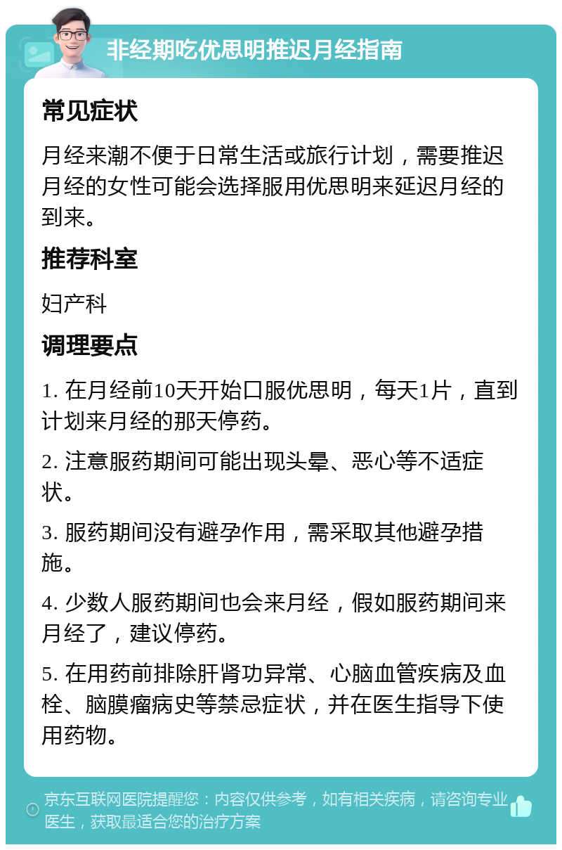 非经期吃优思明推迟月经指南 常见症状 月经来潮不便于日常生活或旅行计划，需要推迟月经的女性可能会选择服用优思明来延迟月经的到来。 推荐科室 妇产科 调理要点 1. 在月经前10天开始口服优思明，每天1片，直到计划来月经的那天停药。 2. 注意服药期间可能出现头晕、恶心等不适症状。 3. 服药期间没有避孕作用，需采取其他避孕措施。 4. 少数人服药期间也会来月经，假如服药期间来月经了，建议停药。 5. 在用药前排除肝肾功异常、心脑血管疾病及血栓、脑膜瘤病史等禁忌症状，并在医生指导下使用药物。