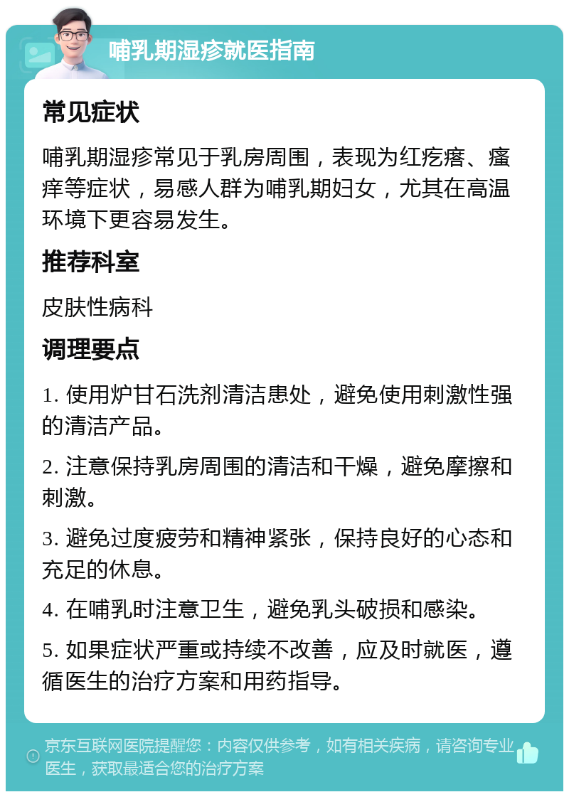 哺乳期湿疹就医指南 常见症状 哺乳期湿疹常见于乳房周围，表现为红疙瘩、瘙痒等症状，易感人群为哺乳期妇女，尤其在高温环境下更容易发生。 推荐科室 皮肤性病科 调理要点 1. 使用炉甘石洗剂清洁患处，避免使用刺激性强的清洁产品。 2. 注意保持乳房周围的清洁和干燥，避免摩擦和刺激。 3. 避免过度疲劳和精神紧张，保持良好的心态和充足的休息。 4. 在哺乳时注意卫生，避免乳头破损和感染。 5. 如果症状严重或持续不改善，应及时就医，遵循医生的治疗方案和用药指导。