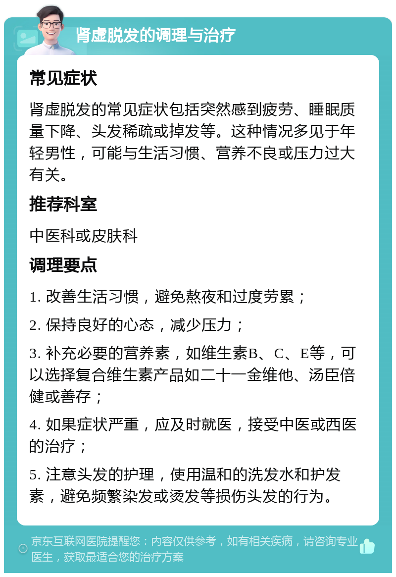 肾虚脱发的调理与治疗 常见症状 肾虚脱发的常见症状包括突然感到疲劳、睡眠质量下降、头发稀疏或掉发等。这种情况多见于年轻男性，可能与生活习惯、营养不良或压力过大有关。 推荐科室 中医科或皮肤科 调理要点 1. 改善生活习惯，避免熬夜和过度劳累； 2. 保持良好的心态，减少压力； 3. 补充必要的营养素，如维生素B、C、E等，可以选择复合维生素产品如二十一金维他、汤臣倍健或善存； 4. 如果症状严重，应及时就医，接受中医或西医的治疗； 5. 注意头发的护理，使用温和的洗发水和护发素，避免频繁染发或烫发等损伤头发的行为。