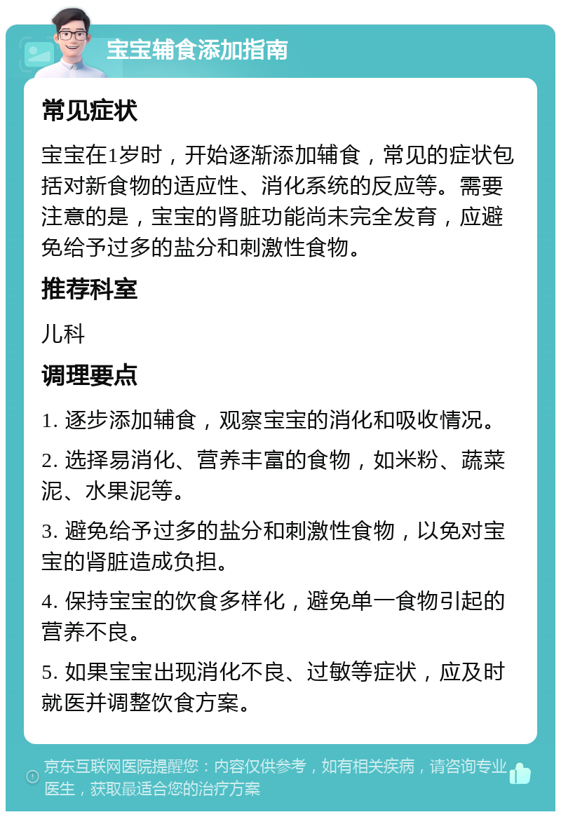 宝宝辅食添加指南 常见症状 宝宝在1岁时，开始逐渐添加辅食，常见的症状包括对新食物的适应性、消化系统的反应等。需要注意的是，宝宝的肾脏功能尚未完全发育，应避免给予过多的盐分和刺激性食物。 推荐科室 儿科 调理要点 1. 逐步添加辅食，观察宝宝的消化和吸收情况。 2. 选择易消化、营养丰富的食物，如米粉、蔬菜泥、水果泥等。 3. 避免给予过多的盐分和刺激性食物，以免对宝宝的肾脏造成负担。 4. 保持宝宝的饮食多样化，避免单一食物引起的营养不良。 5. 如果宝宝出现消化不良、过敏等症状，应及时就医并调整饮食方案。