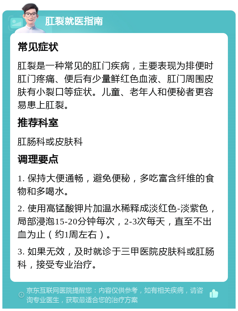 肛裂就医指南 常见症状 肛裂是一种常见的肛门疾病，主要表现为排便时肛门疼痛、便后有少量鲜红色血液、肛门周围皮肤有小裂口等症状。儿童、老年人和便秘者更容易患上肛裂。 推荐科室 肛肠科或皮肤科 调理要点 1. 保持大便通畅，避免便秘，多吃富含纤维的食物和多喝水。 2. 使用高锰酸钾片加温水稀释成淡红色-淡紫色，局部浸泡15-20分钟每次，2-3次每天，直至不出血为止（约1周左右）。 3. 如果无效，及时就诊于三甲医院皮肤科或肛肠科，接受专业治疗。