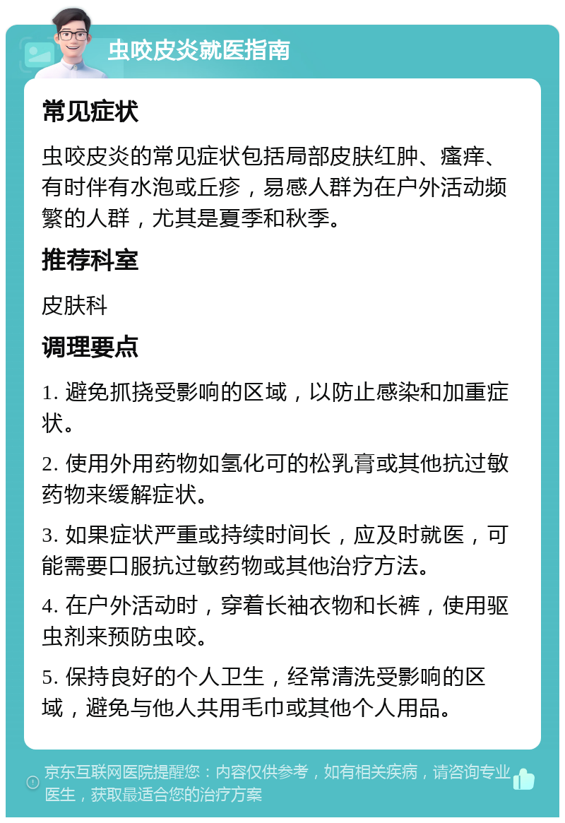 虫咬皮炎就医指南 常见症状 虫咬皮炎的常见症状包括局部皮肤红肿、瘙痒、有时伴有水泡或丘疹，易感人群为在户外活动频繁的人群，尤其是夏季和秋季。 推荐科室 皮肤科 调理要点 1. 避免抓挠受影响的区域，以防止感染和加重症状。 2. 使用外用药物如氢化可的松乳膏或其他抗过敏药物来缓解症状。 3. 如果症状严重或持续时间长，应及时就医，可能需要口服抗过敏药物或其他治疗方法。 4. 在户外活动时，穿着长袖衣物和长裤，使用驱虫剂来预防虫咬。 5. 保持良好的个人卫生，经常清洗受影响的区域，避免与他人共用毛巾或其他个人用品。