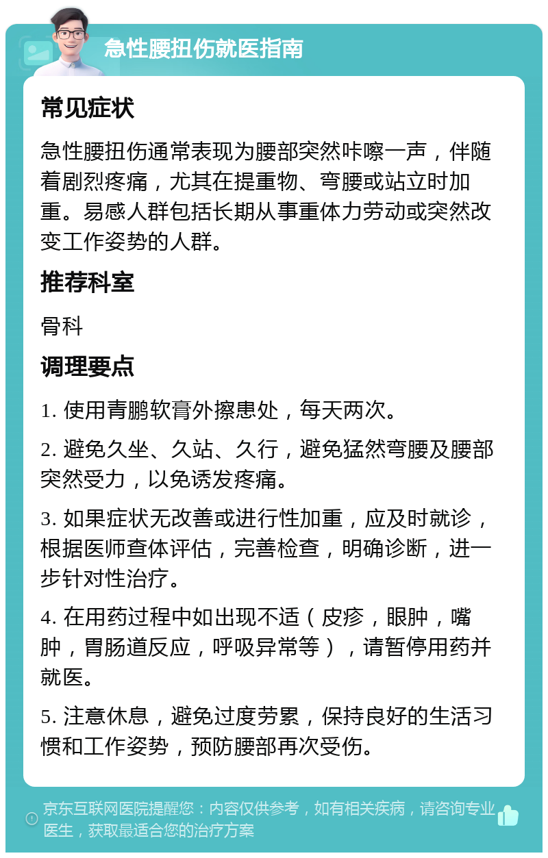 急性腰扭伤就医指南 常见症状 急性腰扭伤通常表现为腰部突然咔嚓一声，伴随着剧烈疼痛，尤其在提重物、弯腰或站立时加重。易感人群包括长期从事重体力劳动或突然改变工作姿势的人群。 推荐科室 骨科 调理要点 1. 使用青鹏软膏外擦患处，每天两次。 2. 避免久坐、久站、久行，避免猛然弯腰及腰部突然受力，以免诱发疼痛。 3. 如果症状无改善或进行性加重，应及时就诊，根据医师查体评估，完善检查，明确诊断，进一步针对性治疗。 4. 在用药过程中如出现不适（皮疹，眼肿，嘴肿，胃肠道反应，呼吸异常等），请暂停用药并就医。 5. 注意休息，避免过度劳累，保持良好的生活习惯和工作姿势，预防腰部再次受伤。