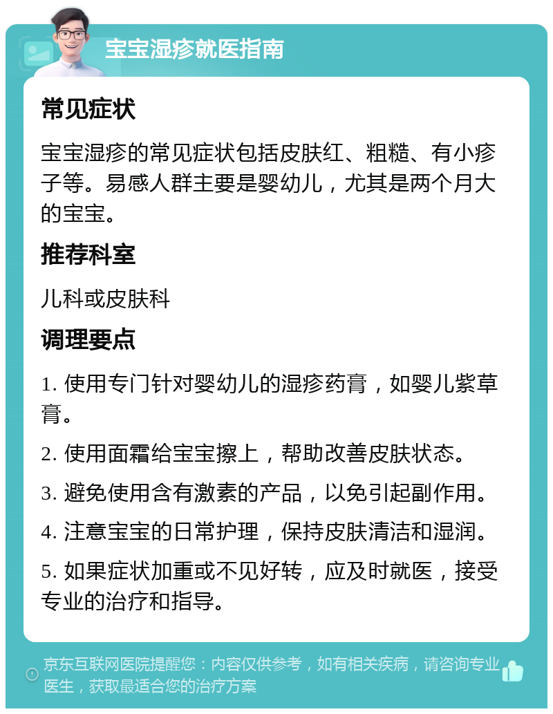 宝宝湿疹就医指南 常见症状 宝宝湿疹的常见症状包括皮肤红、粗糙、有小疹子等。易感人群主要是婴幼儿，尤其是两个月大的宝宝。 推荐科室 儿科或皮肤科 调理要点 1. 使用专门针对婴幼儿的湿疹药膏，如婴儿紫草膏。 2. 使用面霜给宝宝擦上，帮助改善皮肤状态。 3. 避免使用含有激素的产品，以免引起副作用。 4. 注意宝宝的日常护理，保持皮肤清洁和湿润。 5. 如果症状加重或不见好转，应及时就医，接受专业的治疗和指导。