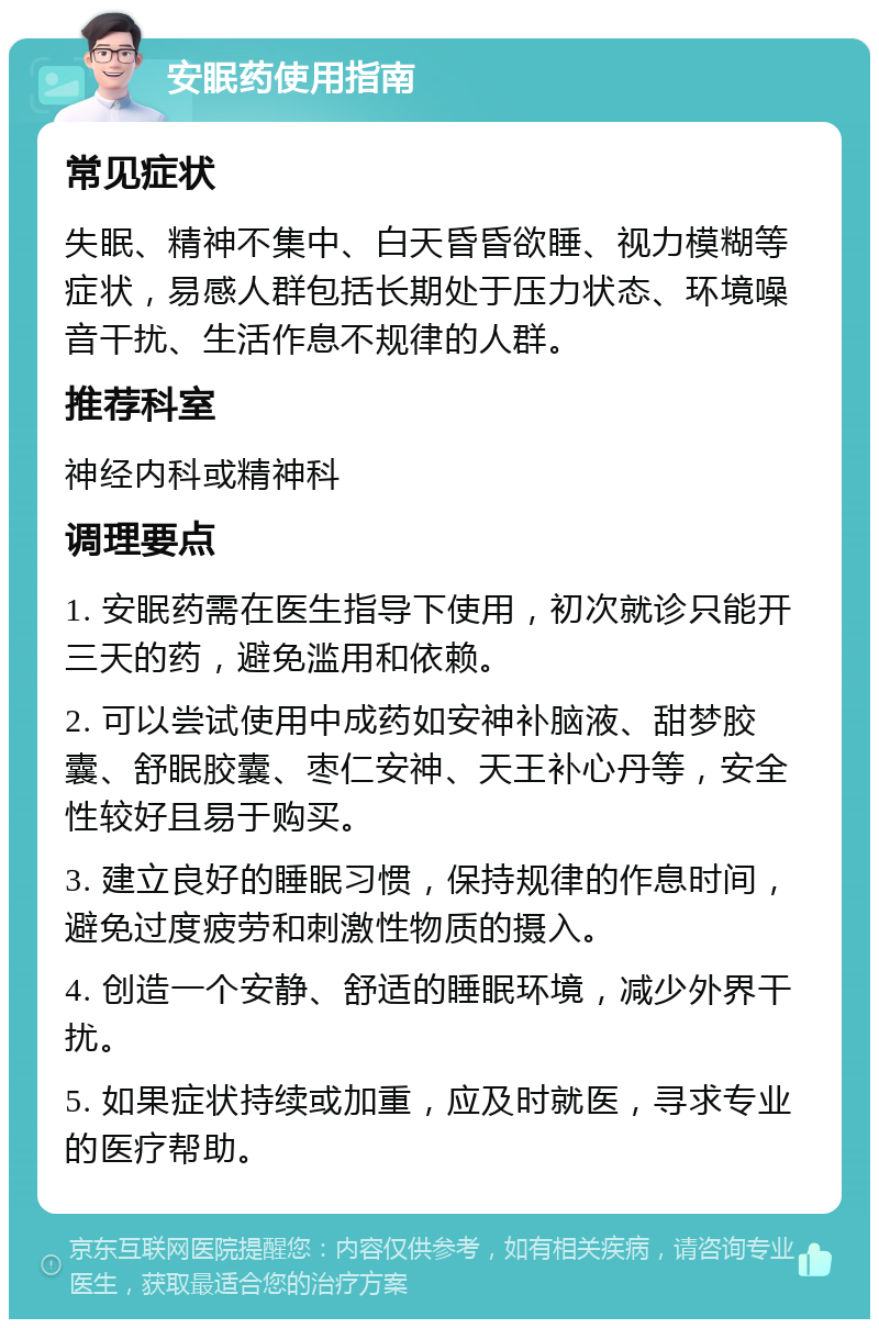 安眠药使用指南 常见症状 失眠、精神不集中、白天昏昏欲睡、视力模糊等症状，易感人群包括长期处于压力状态、环境噪音干扰、生活作息不规律的人群。 推荐科室 神经内科或精神科 调理要点 1. 安眠药需在医生指导下使用，初次就诊只能开三天的药，避免滥用和依赖。 2. 可以尝试使用中成药如安神补脑液、甜梦胶囊、舒眠胶囊、枣仁安神、天王补心丹等，安全性较好且易于购买。 3. 建立良好的睡眠习惯，保持规律的作息时间，避免过度疲劳和刺激性物质的摄入。 4. 创造一个安静、舒适的睡眠环境，减少外界干扰。 5. 如果症状持续或加重，应及时就医，寻求专业的医疗帮助。