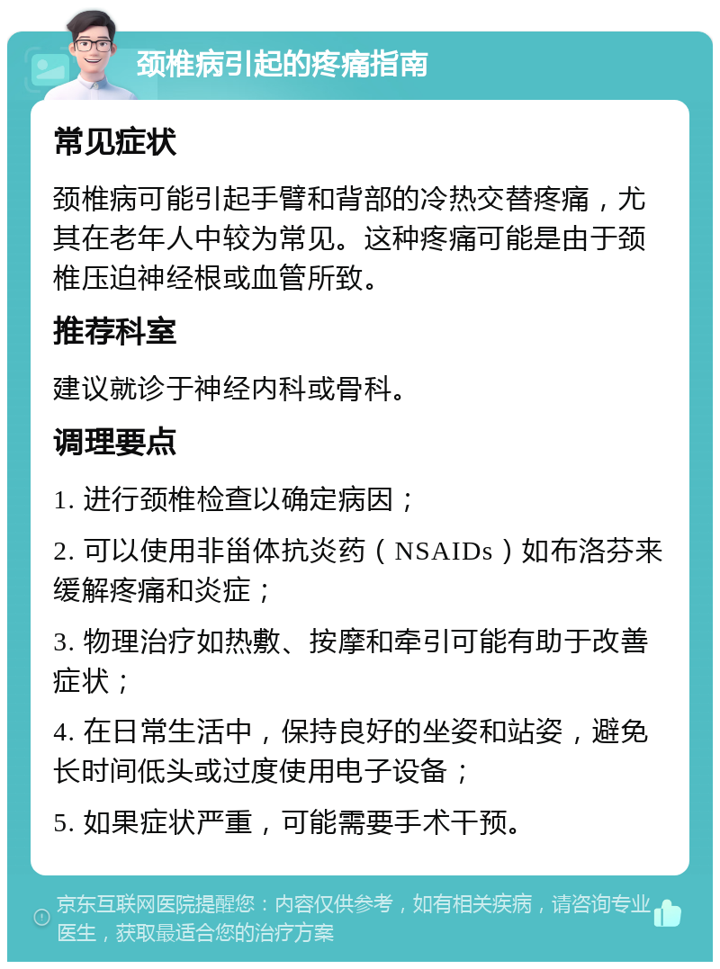 颈椎病引起的疼痛指南 常见症状 颈椎病可能引起手臂和背部的冷热交替疼痛，尤其在老年人中较为常见。这种疼痛可能是由于颈椎压迫神经根或血管所致。 推荐科室 建议就诊于神经内科或骨科。 调理要点 1. 进行颈椎检查以确定病因； 2. 可以使用非甾体抗炎药（NSAIDs）如布洛芬来缓解疼痛和炎症； 3. 物理治疗如热敷、按摩和牵引可能有助于改善症状； 4. 在日常生活中，保持良好的坐姿和站姿，避免长时间低头或过度使用电子设备； 5. 如果症状严重，可能需要手术干预。