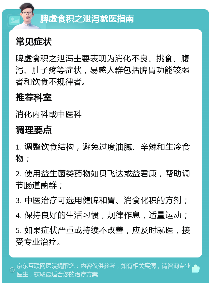 脾虚食积之泄泻就医指南 常见症状 脾虚食积之泄泻主要表现为消化不良、挑食、腹泻、肚子疼等症状，易感人群包括脾胃功能较弱者和饮食不规律者。 推荐科室 消化内科或中医科 调理要点 1. 调整饮食结构，避免过度油腻、辛辣和生冷食物； 2. 使用益生菌类药物如贝飞达或益君康，帮助调节肠道菌群； 3. 中医治疗可选用健脾和胃、消食化积的方剂； 4. 保持良好的生活习惯，规律作息，适量运动； 5. 如果症状严重或持续不改善，应及时就医，接受专业治疗。