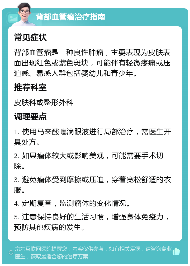 背部血管瘤治疗指南 常见症状 背部血管瘤是一种良性肿瘤，主要表现为皮肤表面出现红色或紫色斑块，可能伴有轻微疼痛或压迫感。易感人群包括婴幼儿和青少年。 推荐科室 皮肤科或整形外科 调理要点 1. 使用马来酸噻滴眼液进行局部治疗，需医生开具处方。 2. 如果瘤体较大或影响美观，可能需要手术切除。 3. 避免瘤体受到摩擦或压迫，穿着宽松舒适的衣服。 4. 定期复查，监测瘤体的变化情况。 5. 注意保持良好的生活习惯，增强身体免疫力，预防其他疾病的发生。