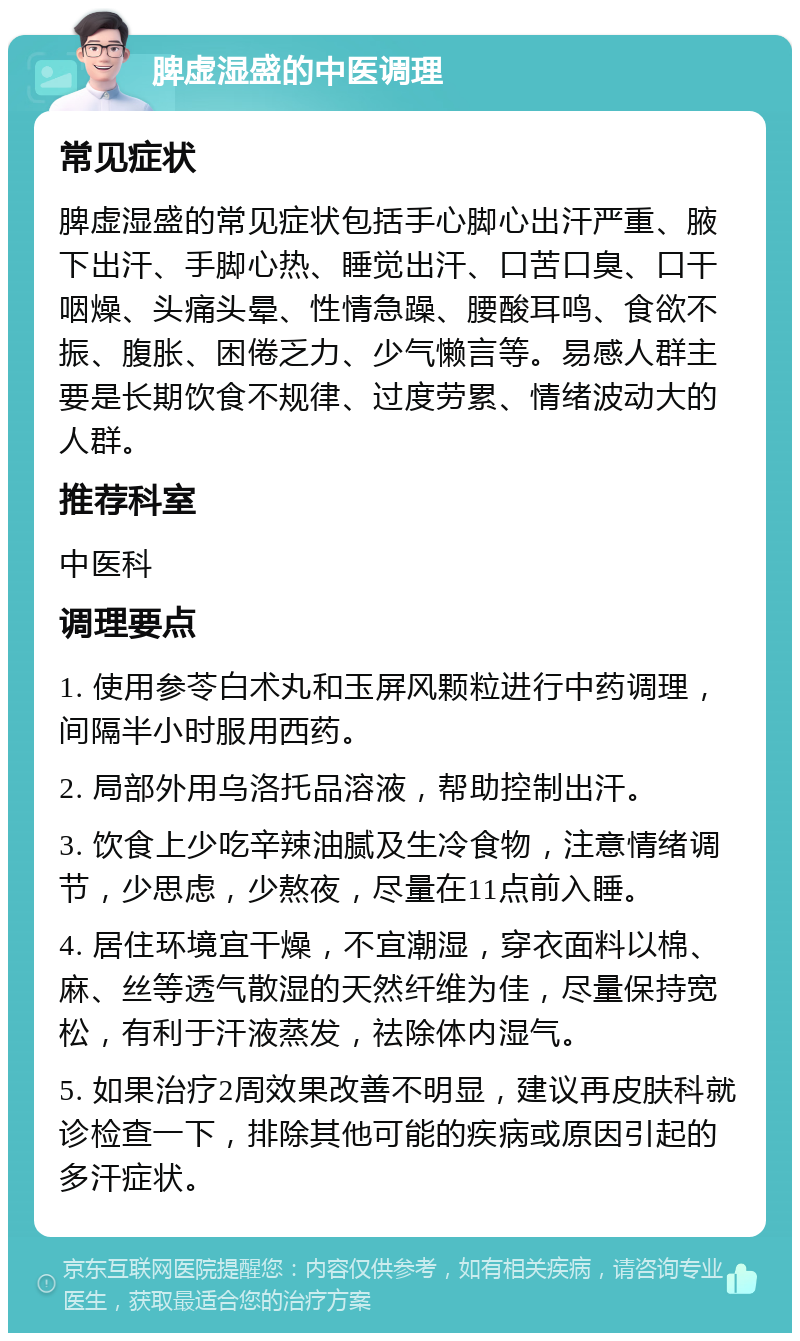 脾虚湿盛的中医调理 常见症状 脾虚湿盛的常见症状包括手心脚心出汗严重、腋下出汗、手脚心热、睡觉出汗、口苦口臭、口干咽燥、头痛头晕、性情急躁、腰酸耳鸣、食欲不振、腹胀、困倦乏力、少气懒言等。易感人群主要是长期饮食不规律、过度劳累、情绪波动大的人群。 推荐科室 中医科 调理要点 1. 使用参苓白术丸和玉屏风颗粒进行中药调理，间隔半小时服用西药。 2. 局部外用乌洛托品溶液，帮助控制出汗。 3. 饮食上少吃辛辣油腻及生冷食物，注意情绪调节，少思虑，少熬夜，尽量在11点前入睡。 4. 居住环境宜干燥，不宜潮湿，穿衣面料以棉、麻、丝等透气散湿的天然纤维为佳，尽量保持宽松，有利于汗液蒸发，祛除体内湿气。 5. 如果治疗2周效果改善不明显，建议再皮肤科就诊检查一下，排除其他可能的疾病或原因引起的多汗症状。