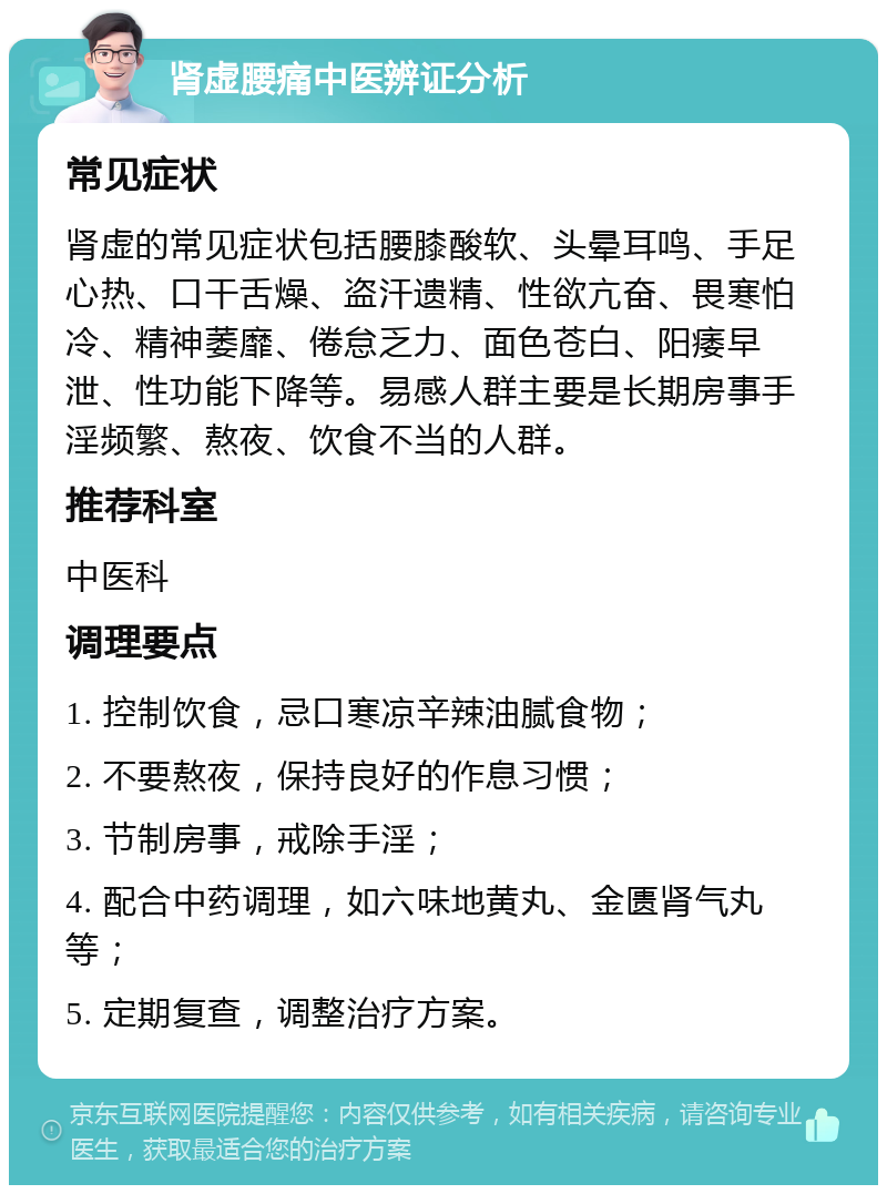 肾虚腰痛中医辨证分析 常见症状 肾虚的常见症状包括腰膝酸软、头晕耳鸣、手足心热、口干舌燥、盗汗遗精、性欲亢奋、畏寒怕冷、精神萎靡、倦怠乏力、面色苍白、阳痿早泄、性功能下降等。易感人群主要是长期房事手淫频繁、熬夜、饮食不当的人群。 推荐科室 中医科 调理要点 1. 控制饮食，忌口寒凉辛辣油腻食物； 2. 不要熬夜，保持良好的作息习惯； 3. 节制房事，戒除手淫； 4. 配合中药调理，如六味地黄丸、金匮肾气丸等； 5. 定期复查，调整治疗方案。