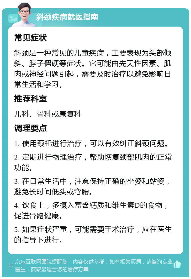 斜颈疾病就医指南 常见症状 斜颈是一种常见的儿童疾病，主要表现为头部倾斜、脖子僵硬等症状。它可能由先天性因素、肌肉或神经问题引起，需要及时治疗以避免影响日常生活和学习。 推荐科室 儿科、骨科或康复科 调理要点 1. 使用颈托进行治疗，可以有效纠正斜颈问题。 2. 定期进行物理治疗，帮助恢复颈部肌肉的正常功能。 3. 在日常生活中，注意保持正确的坐姿和站姿，避免长时间低头或弯腰。 4. 饮食上，多摄入富含钙质和维生素D的食物，促进骨骼健康。 5. 如果症状严重，可能需要手术治疗，应在医生的指导下进行。