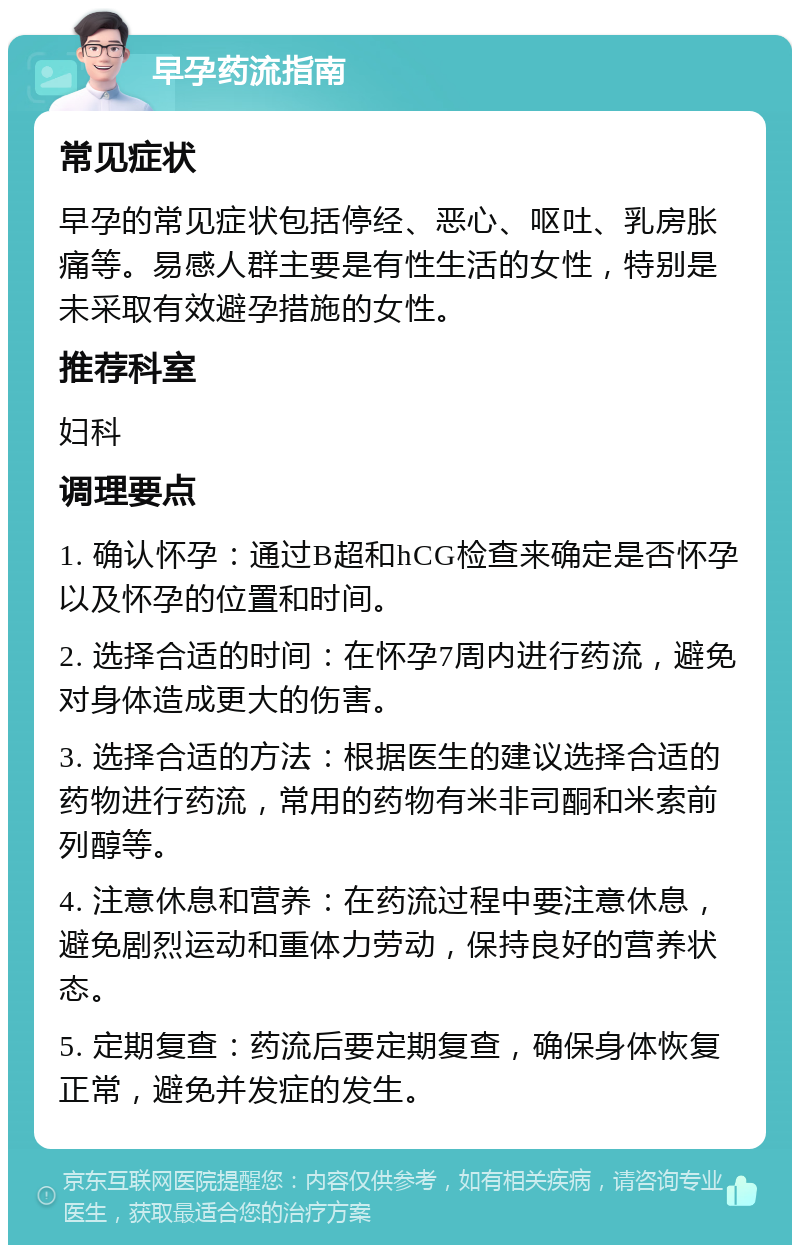 早孕药流指南 常见症状 早孕的常见症状包括停经、恶心、呕吐、乳房胀痛等。易感人群主要是有性生活的女性，特别是未采取有效避孕措施的女性。 推荐科室 妇科 调理要点 1. 确认怀孕：通过B超和hCG检查来确定是否怀孕以及怀孕的位置和时间。 2. 选择合适的时间：在怀孕7周内进行药流，避免对身体造成更大的伤害。 3. 选择合适的方法：根据医生的建议选择合适的药物进行药流，常用的药物有米非司酮和米索前列醇等。 4. 注意休息和营养：在药流过程中要注意休息，避免剧烈运动和重体力劳动，保持良好的营养状态。 5. 定期复查：药流后要定期复查，确保身体恢复正常，避免并发症的发生。