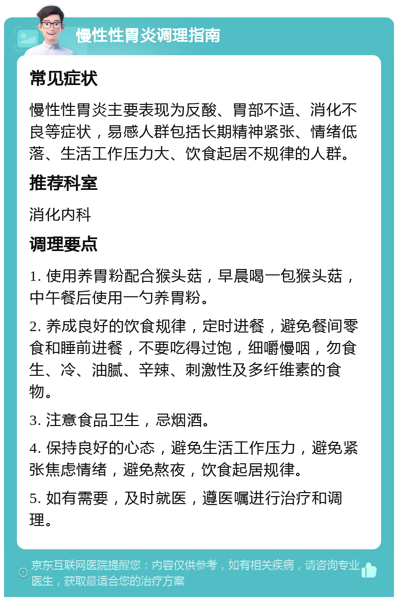 慢性性胃炎调理指南 常见症状 慢性性胃炎主要表现为反酸、胃部不适、消化不良等症状，易感人群包括长期精神紧张、情绪低落、生活工作压力大、饮食起居不规律的人群。 推荐科室 消化内科 调理要点 1. 使用养胃粉配合猴头菇，早晨喝一包猴头菇，中午餐后使用一勺养胃粉。 2. 养成良好的饮食规律，定时进餐，避免餐间零食和睡前进餐，不要吃得过饱，细嚼慢咽，勿食生、冷、油腻、辛辣、刺激性及多纤维素的食物。 3. 注意食品卫生，忌烟酒。 4. 保持良好的心态，避免生活工作压力，避免紧张焦虑情绪，避免熬夜，饮食起居规律。 5. 如有需要，及时就医，遵医嘱进行治疗和调理。