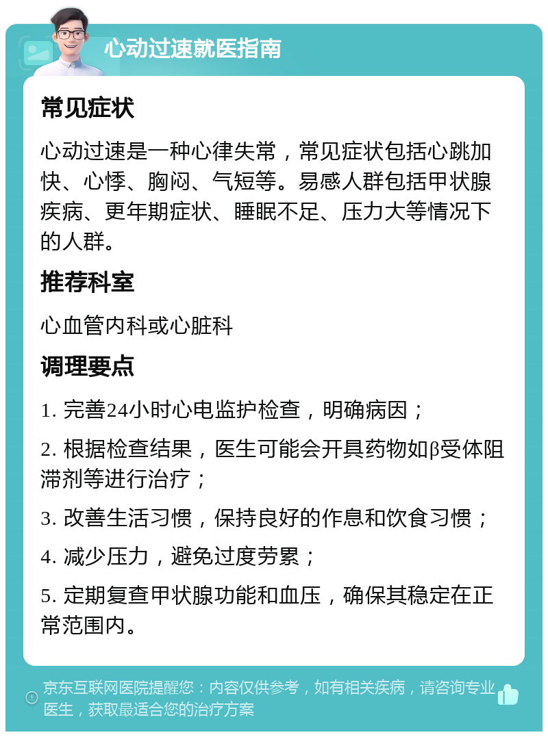 心动过速就医指南 常见症状 心动过速是一种心律失常，常见症状包括心跳加快、心悸、胸闷、气短等。易感人群包括甲状腺疾病、更年期症状、睡眠不足、压力大等情况下的人群。 推荐科室 心血管内科或心脏科 调理要点 1. 完善24小时心电监护检查，明确病因； 2. 根据检查结果，医生可能会开具药物如β受体阻滞剂等进行治疗； 3. 改善生活习惯，保持良好的作息和饮食习惯； 4. 减少压力，避免过度劳累； 5. 定期复查甲状腺功能和血压，确保其稳定在正常范围内。