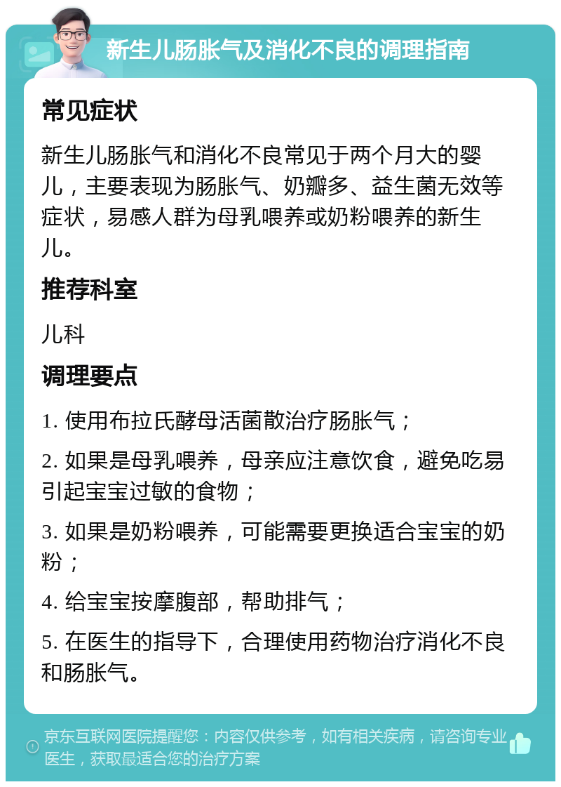 新生儿肠胀气及消化不良的调理指南 常见症状 新生儿肠胀气和消化不良常见于两个月大的婴儿，主要表现为肠胀气、奶瓣多、益生菌无效等症状，易感人群为母乳喂养或奶粉喂养的新生儿。 推荐科室 儿科 调理要点 1. 使用布拉氏酵母活菌散治疗肠胀气； 2. 如果是母乳喂养，母亲应注意饮食，避免吃易引起宝宝过敏的食物； 3. 如果是奶粉喂养，可能需要更换适合宝宝的奶粉； 4. 给宝宝按摩腹部，帮助排气； 5. 在医生的指导下，合理使用药物治疗消化不良和肠胀气。