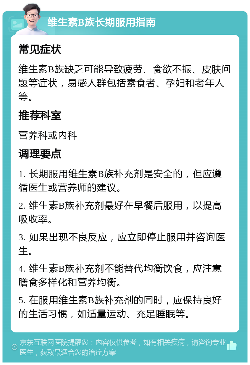 维生素B族长期服用指南 常见症状 维生素B族缺乏可能导致疲劳、食欲不振、皮肤问题等症状，易感人群包括素食者、孕妇和老年人等。 推荐科室 营养科或内科 调理要点 1. 长期服用维生素B族补充剂是安全的，但应遵循医生或营养师的建议。 2. 维生素B族补充剂最好在早餐后服用，以提高吸收率。 3. 如果出现不良反应，应立即停止服用并咨询医生。 4. 维生素B族补充剂不能替代均衡饮食，应注意膳食多样化和营养均衡。 5. 在服用维生素B族补充剂的同时，应保持良好的生活习惯，如适量运动、充足睡眠等。