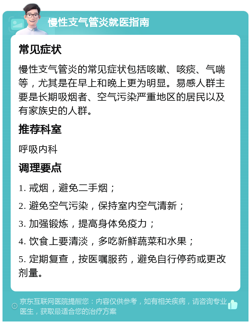 慢性支气管炎就医指南 常见症状 慢性支气管炎的常见症状包括咳嗽、咳痰、气喘等，尤其是在早上和晚上更为明显。易感人群主要是长期吸烟者、空气污染严重地区的居民以及有家族史的人群。 推荐科室 呼吸内科 调理要点 1. 戒烟，避免二手烟； 2. 避免空气污染，保持室内空气清新； 3. 加强锻炼，提高身体免疫力； 4. 饮食上要清淡，多吃新鲜蔬菜和水果； 5. 定期复查，按医嘱服药，避免自行停药或更改剂量。