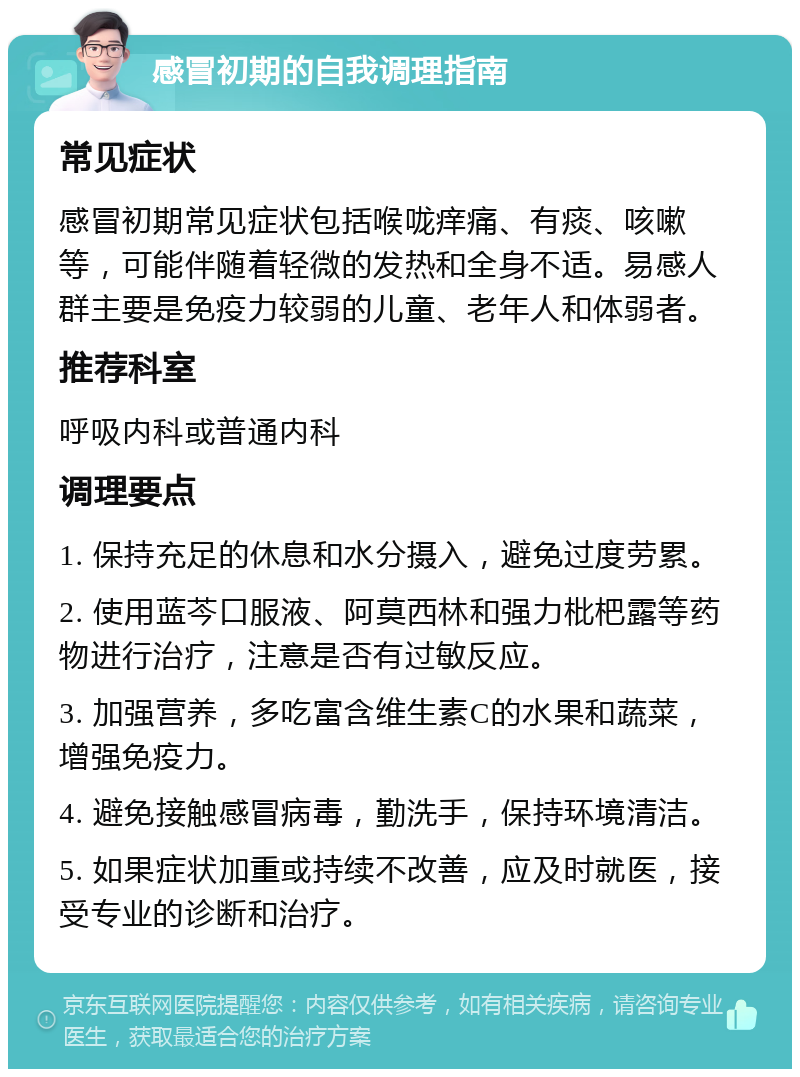 感冒初期的自我调理指南 常见症状 感冒初期常见症状包括喉咙痒痛、有痰、咳嗽等，可能伴随着轻微的发热和全身不适。易感人群主要是免疫力较弱的儿童、老年人和体弱者。 推荐科室 呼吸内科或普通内科 调理要点 1. 保持充足的休息和水分摄入，避免过度劳累。 2. 使用蓝芩口服液、阿莫西林和强力枇杷露等药物进行治疗，注意是否有过敏反应。 3. 加强营养，多吃富含维生素C的水果和蔬菜，增强免疫力。 4. 避免接触感冒病毒，勤洗手，保持环境清洁。 5. 如果症状加重或持续不改善，应及时就医，接受专业的诊断和治疗。