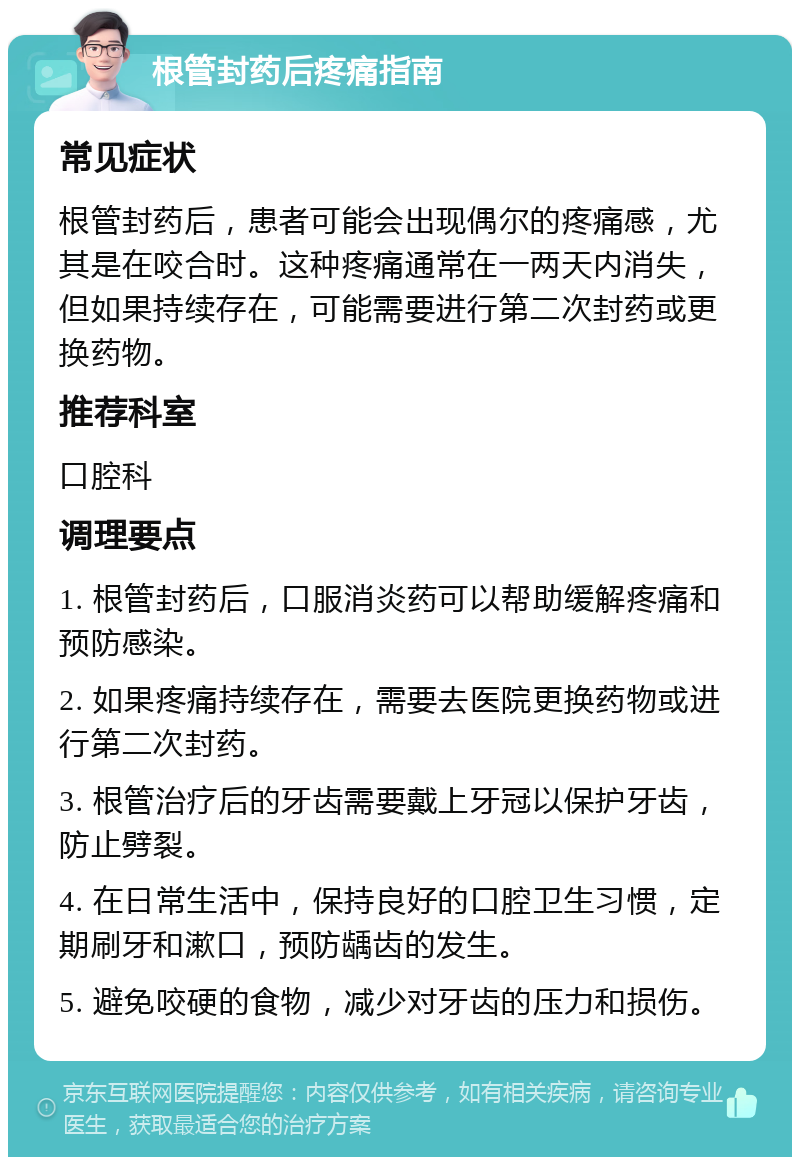 根管封药后疼痛指南 常见症状 根管封药后，患者可能会出现偶尔的疼痛感，尤其是在咬合时。这种疼痛通常在一两天内消失，但如果持续存在，可能需要进行第二次封药或更换药物。 推荐科室 口腔科 调理要点 1. 根管封药后，口服消炎药可以帮助缓解疼痛和预防感染。 2. 如果疼痛持续存在，需要去医院更换药物或进行第二次封药。 3. 根管治疗后的牙齿需要戴上牙冠以保护牙齿，防止劈裂。 4. 在日常生活中，保持良好的口腔卫生习惯，定期刷牙和漱口，预防龋齿的发生。 5. 避免咬硬的食物，减少对牙齿的压力和损伤。