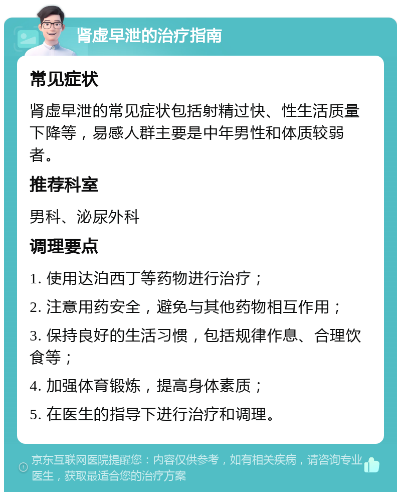 肾虚早泄的治疗指南 常见症状 肾虚早泄的常见症状包括射精过快、性生活质量下降等，易感人群主要是中年男性和体质较弱者。 推荐科室 男科、泌尿外科 调理要点 1. 使用达泊西丁等药物进行治疗； 2. 注意用药安全，避免与其他药物相互作用； 3. 保持良好的生活习惯，包括规律作息、合理饮食等； 4. 加强体育锻炼，提高身体素质； 5. 在医生的指导下进行治疗和调理。