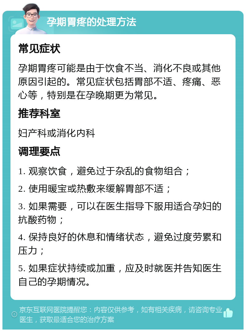 孕期胃疼的处理方法 常见症状 孕期胃疼可能是由于饮食不当、消化不良或其他原因引起的。常见症状包括胃部不适、疼痛、恶心等，特别是在孕晚期更为常见。 推荐科室 妇产科或消化内科 调理要点 1. 观察饮食，避免过于杂乱的食物组合； 2. 使用暖宝或热敷来缓解胃部不适； 3. 如果需要，可以在医生指导下服用适合孕妇的抗酸药物； 4. 保持良好的休息和情绪状态，避免过度劳累和压力； 5. 如果症状持续或加重，应及时就医并告知医生自己的孕期情况。