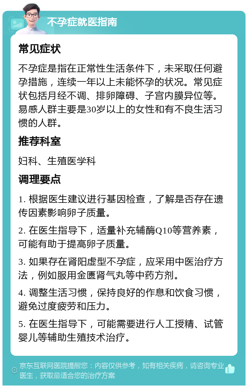 不孕症就医指南 常见症状 不孕症是指在正常性生活条件下，未采取任何避孕措施，连续一年以上未能怀孕的状况。常见症状包括月经不调、排卵障碍、子宫内膜异位等。易感人群主要是30岁以上的女性和有不良生活习惯的人群。 推荐科室 妇科、生殖医学科 调理要点 1. 根据医生建议进行基因检查，了解是否存在遗传因素影响卵子质量。 2. 在医生指导下，适量补充辅酶Q10等营养素，可能有助于提高卵子质量。 3. 如果存在肾阳虚型不孕症，应采用中医治疗方法，例如服用金匮肾气丸等中药方剂。 4. 调整生活习惯，保持良好的作息和饮食习惯，避免过度疲劳和压力。 5. 在医生指导下，可能需要进行人工授精、试管婴儿等辅助生殖技术治疗。