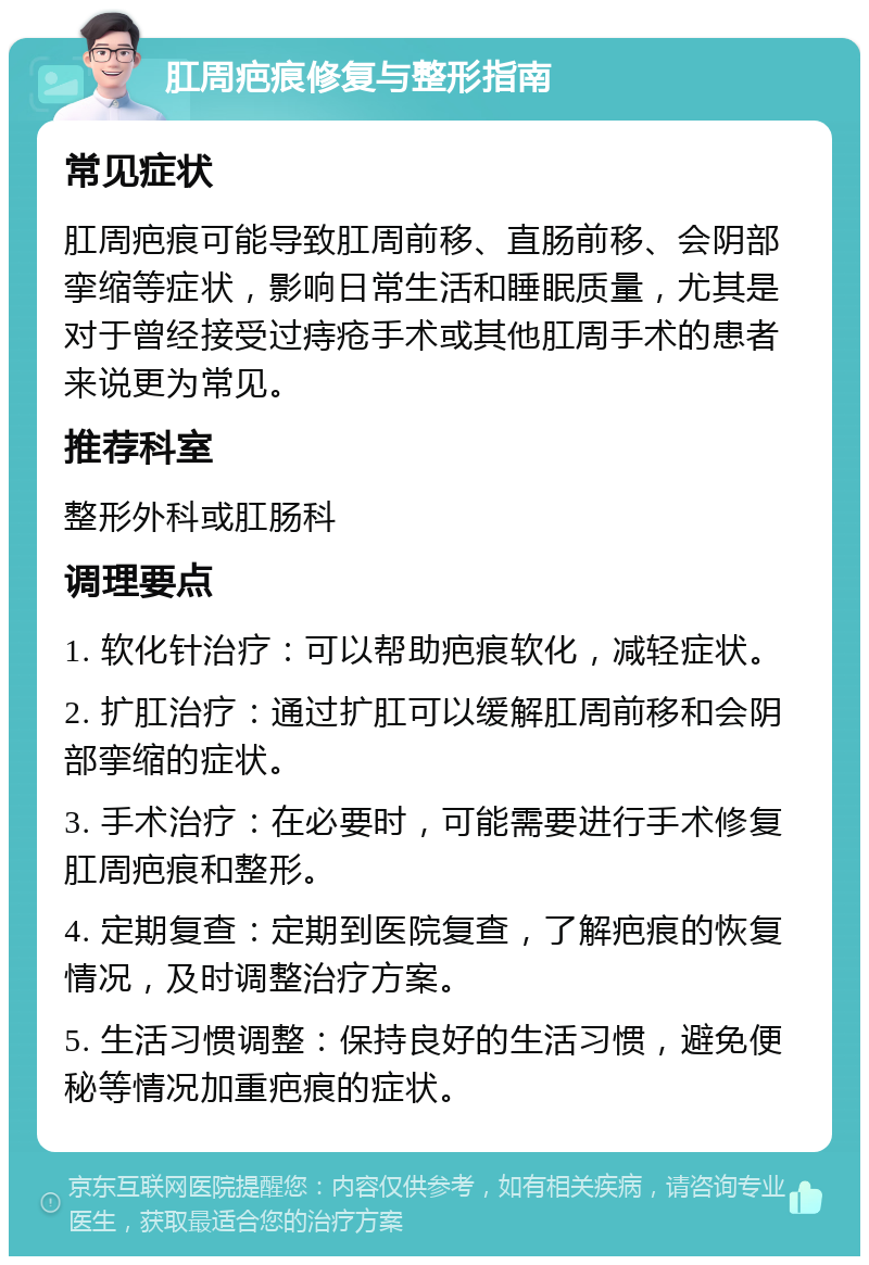 肛周疤痕修复与整形指南 常见症状 肛周疤痕可能导致肛周前移、直肠前移、会阴部挛缩等症状，影响日常生活和睡眠质量，尤其是对于曾经接受过痔疮手术或其他肛周手术的患者来说更为常见。 推荐科室 整形外科或肛肠科 调理要点 1. 软化针治疗：可以帮助疤痕软化，减轻症状。 2. 扩肛治疗：通过扩肛可以缓解肛周前移和会阴部挛缩的症状。 3. 手术治疗：在必要时，可能需要进行手术修复肛周疤痕和整形。 4. 定期复查：定期到医院复查，了解疤痕的恢复情况，及时调整治疗方案。 5. 生活习惯调整：保持良好的生活习惯，避免便秘等情况加重疤痕的症状。