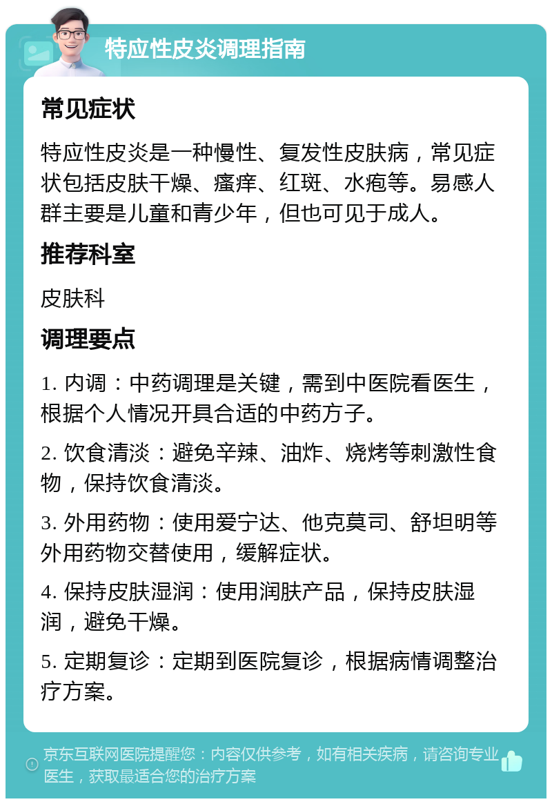 特应性皮炎调理指南 常见症状 特应性皮炎是一种慢性、复发性皮肤病，常见症状包括皮肤干燥、瘙痒、红斑、水疱等。易感人群主要是儿童和青少年，但也可见于成人。 推荐科室 皮肤科 调理要点 1. 内调：中药调理是关键，需到中医院看医生，根据个人情况开具合适的中药方子。 2. 饮食清淡：避免辛辣、油炸、烧烤等刺激性食物，保持饮食清淡。 3. 外用药物：使用爱宁达、他克莫司、舒坦明等外用药物交替使用，缓解症状。 4. 保持皮肤湿润：使用润肤产品，保持皮肤湿润，避免干燥。 5. 定期复诊：定期到医院复诊，根据病情调整治疗方案。