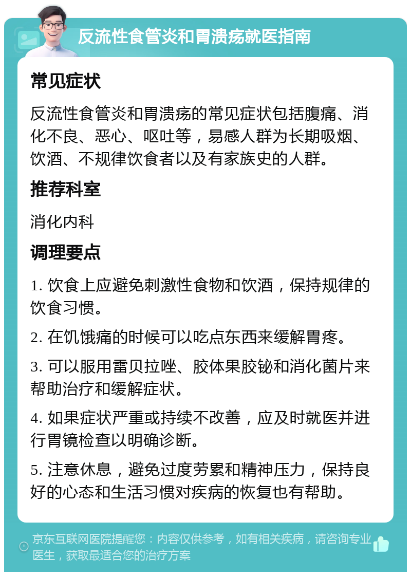 反流性食管炎和胃溃疡就医指南 常见症状 反流性食管炎和胃溃疡的常见症状包括腹痛、消化不良、恶心、呕吐等，易感人群为长期吸烟、饮酒、不规律饮食者以及有家族史的人群。 推荐科室 消化内科 调理要点 1. 饮食上应避免刺激性食物和饮酒，保持规律的饮食习惯。 2. 在饥饿痛的时候可以吃点东西来缓解胃疼。 3. 可以服用雷贝拉唑、胶体果胶铋和消化菌片来帮助治疗和缓解症状。 4. 如果症状严重或持续不改善，应及时就医并进行胃镜检查以明确诊断。 5. 注意休息，避免过度劳累和精神压力，保持良好的心态和生活习惯对疾病的恢复也有帮助。