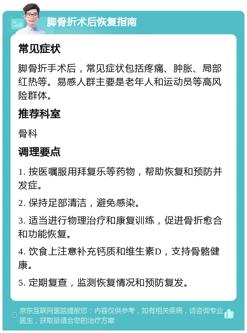 脚骨折术后恢复指南 常见症状 脚骨折手术后，常见症状包括疼痛、肿胀、局部红热等。易感人群主要是老年人和运动员等高风险群体。 推荐科室 骨科 调理要点 1. 按医嘱服用拜复乐等药物，帮助恢复和预防并发症。 2. 保持足部清洁，避免感染。 3. 适当进行物理治疗和康复训练，促进骨折愈合和功能恢复。 4. 饮食上注意补充钙质和维生素D，支持骨骼健康。 5. 定期复查，监测恢复情况和预防复发。