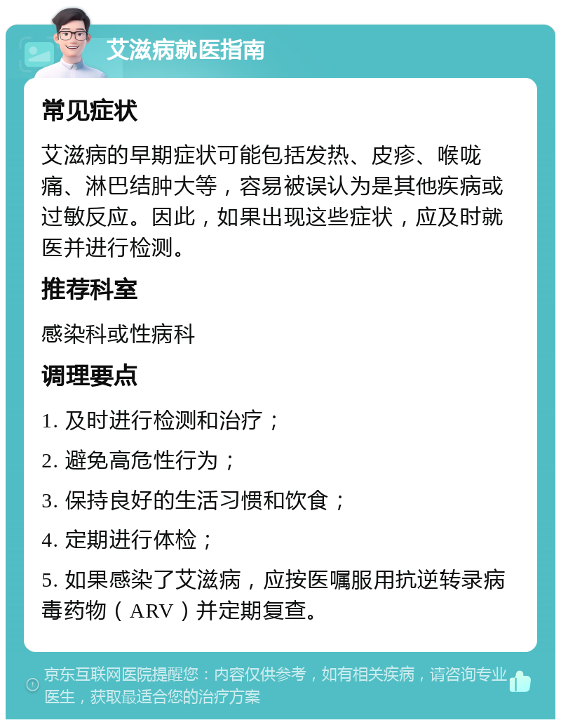 艾滋病就医指南 常见症状 艾滋病的早期症状可能包括发热、皮疹、喉咙痛、淋巴结肿大等，容易被误认为是其他疾病或过敏反应。因此，如果出现这些症状，应及时就医并进行检测。 推荐科室 感染科或性病科 调理要点 1. 及时进行检测和治疗； 2. 避免高危性行为； 3. 保持良好的生活习惯和饮食； 4. 定期进行体检； 5. 如果感染了艾滋病，应按医嘱服用抗逆转录病毒药物（ARV）并定期复查。