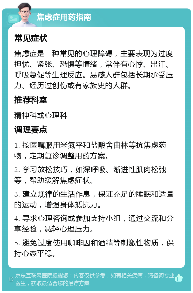 焦虑症用药指南 常见症状 焦虑症是一种常见的心理障碍，主要表现为过度担忧、紧张、恐惧等情绪，常伴有心悸、出汗、呼吸急促等生理反应。易感人群包括长期承受压力、经历过创伤或有家族史的人群。 推荐科室 精神科或心理科 调理要点 1. 按医嘱服用米氮平和盐酸舍曲林等抗焦虑药物，定期复诊调整用药方案。 2. 学习放松技巧，如深呼吸、渐进性肌肉松弛等，帮助缓解焦虑症状。 3. 建立规律的生活作息，保证充足的睡眠和适量的运动，增强身体抵抗力。 4. 寻求心理咨询或参加支持小组，通过交流和分享经验，减轻心理压力。 5. 避免过度使用咖啡因和酒精等刺激性物质，保持心态平稳。