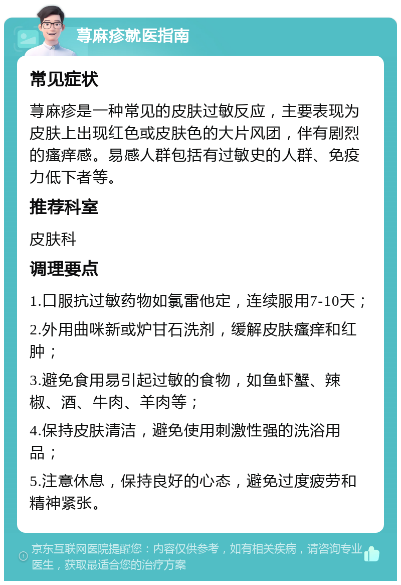 荨麻疹就医指南 常见症状 荨麻疹是一种常见的皮肤过敏反应，主要表现为皮肤上出现红色或皮肤色的大片风团，伴有剧烈的瘙痒感。易感人群包括有过敏史的人群、免疫力低下者等。 推荐科室 皮肤科 调理要点 1.口服抗过敏药物如氯雷他定，连续服用7-10天； 2.外用曲咪新或炉甘石洗剂，缓解皮肤瘙痒和红肿； 3.避免食用易引起过敏的食物，如鱼虾蟹、辣椒、酒、牛肉、羊肉等； 4.保持皮肤清洁，避免使用刺激性强的洗浴用品； 5.注意休息，保持良好的心态，避免过度疲劳和精神紧张。