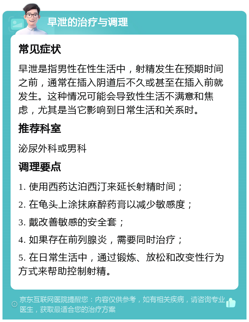 早泄的治疗与调理 常见症状 早泄是指男性在性生活中，射精发生在预期时间之前，通常在插入阴道后不久或甚至在插入前就发生。这种情况可能会导致性生活不满意和焦虑，尤其是当它影响到日常生活和关系时。 推荐科室 泌尿外科或男科 调理要点 1. 使用西药达泊西汀来延长射精时间； 2. 在龟头上涂抹麻醉药膏以减少敏感度； 3. 戴改善敏感的安全套； 4. 如果存在前列腺炎，需要同时治疗； 5. 在日常生活中，通过锻炼、放松和改变性行为方式来帮助控制射精。