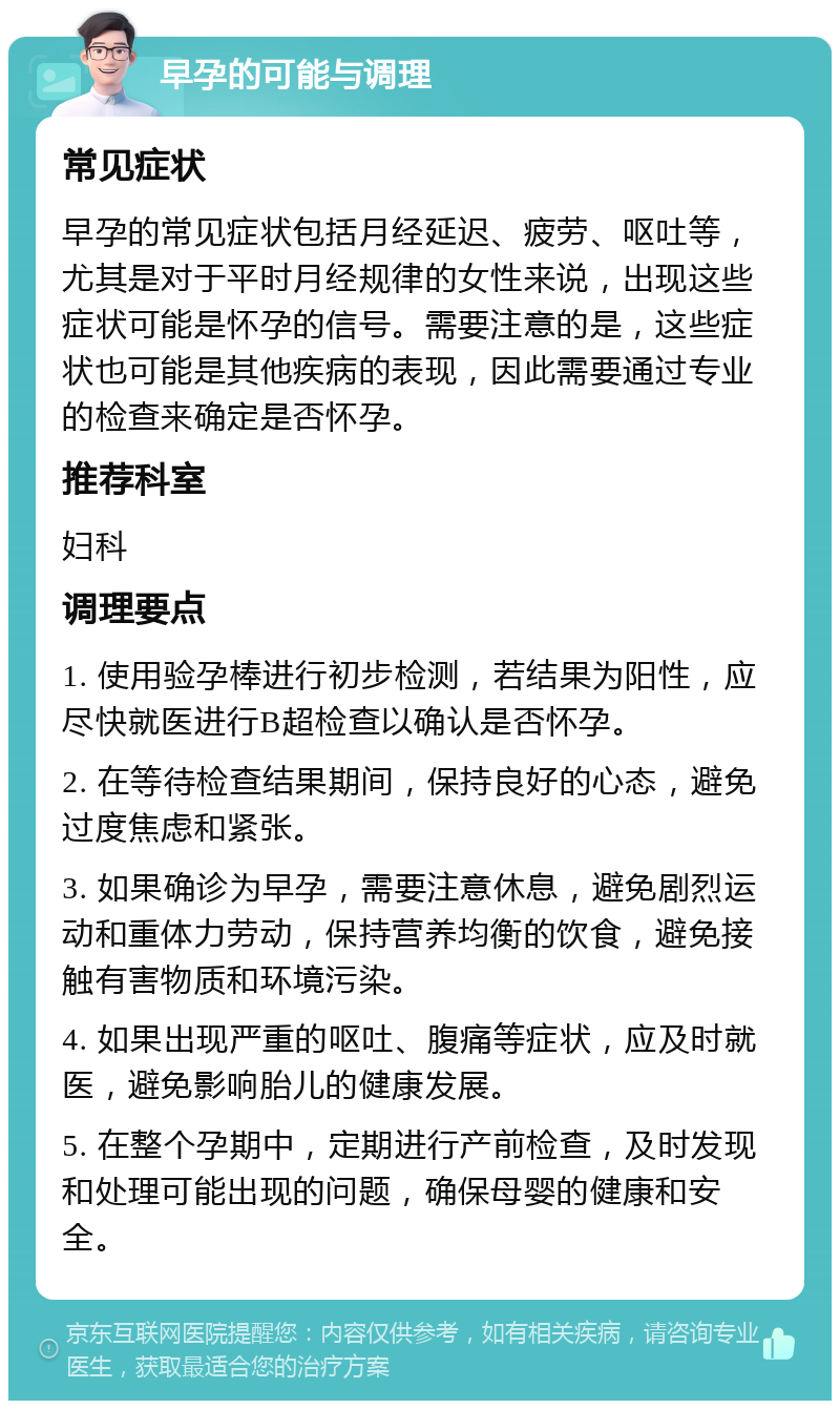 早孕的可能与调理 常见症状 早孕的常见症状包括月经延迟、疲劳、呕吐等，尤其是对于平时月经规律的女性来说，出现这些症状可能是怀孕的信号。需要注意的是，这些症状也可能是其他疾病的表现，因此需要通过专业的检查来确定是否怀孕。 推荐科室 妇科 调理要点 1. 使用验孕棒进行初步检测，若结果为阳性，应尽快就医进行B超检查以确认是否怀孕。 2. 在等待检查结果期间，保持良好的心态，避免过度焦虑和紧张。 3. 如果确诊为早孕，需要注意休息，避免剧烈运动和重体力劳动，保持营养均衡的饮食，避免接触有害物质和环境污染。 4. 如果出现严重的呕吐、腹痛等症状，应及时就医，避免影响胎儿的健康发展。 5. 在整个孕期中，定期进行产前检查，及时发现和处理可能出现的问题，确保母婴的健康和安全。