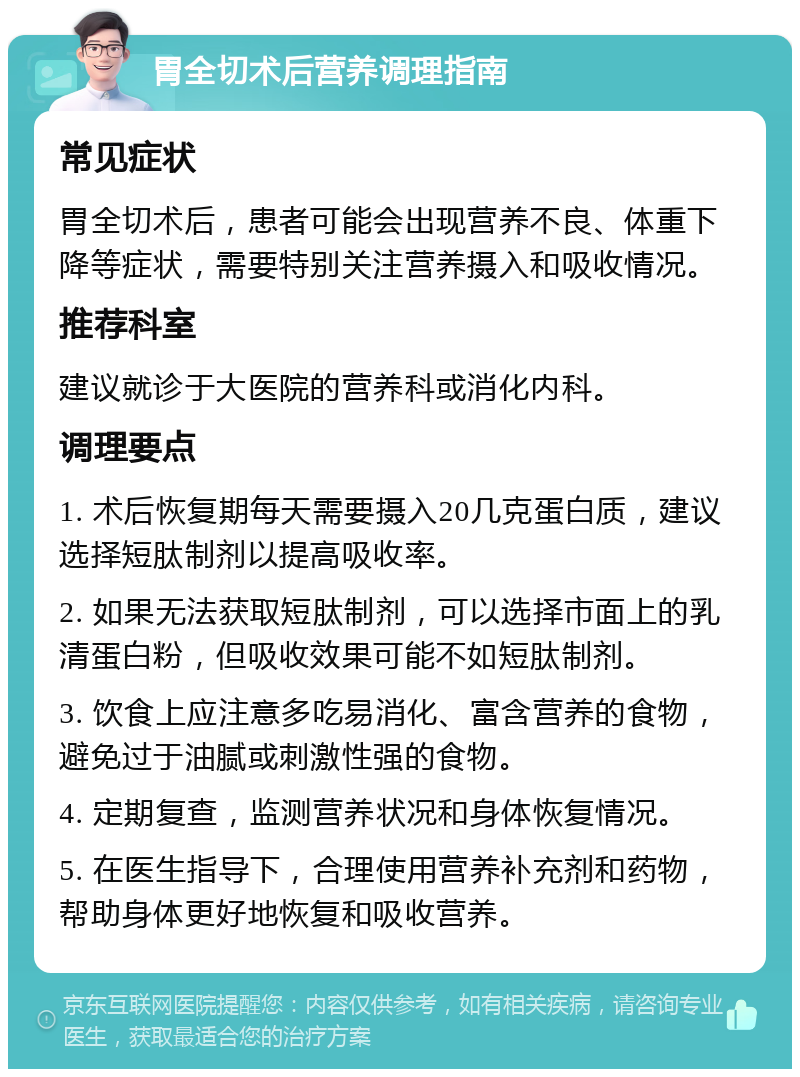 胃全切术后营养调理指南 常见症状 胃全切术后，患者可能会出现营养不良、体重下降等症状，需要特别关注营养摄入和吸收情况。 推荐科室 建议就诊于大医院的营养科或消化内科。 调理要点 1. 术后恢复期每天需要摄入20几克蛋白质，建议选择短肽制剂以提高吸收率。 2. 如果无法获取短肽制剂，可以选择市面上的乳清蛋白粉，但吸收效果可能不如短肽制剂。 3. 饮食上应注意多吃易消化、富含营养的食物，避免过于油腻或刺激性强的食物。 4. 定期复查，监测营养状况和身体恢复情况。 5. 在医生指导下，合理使用营养补充剂和药物，帮助身体更好地恢复和吸收营养。