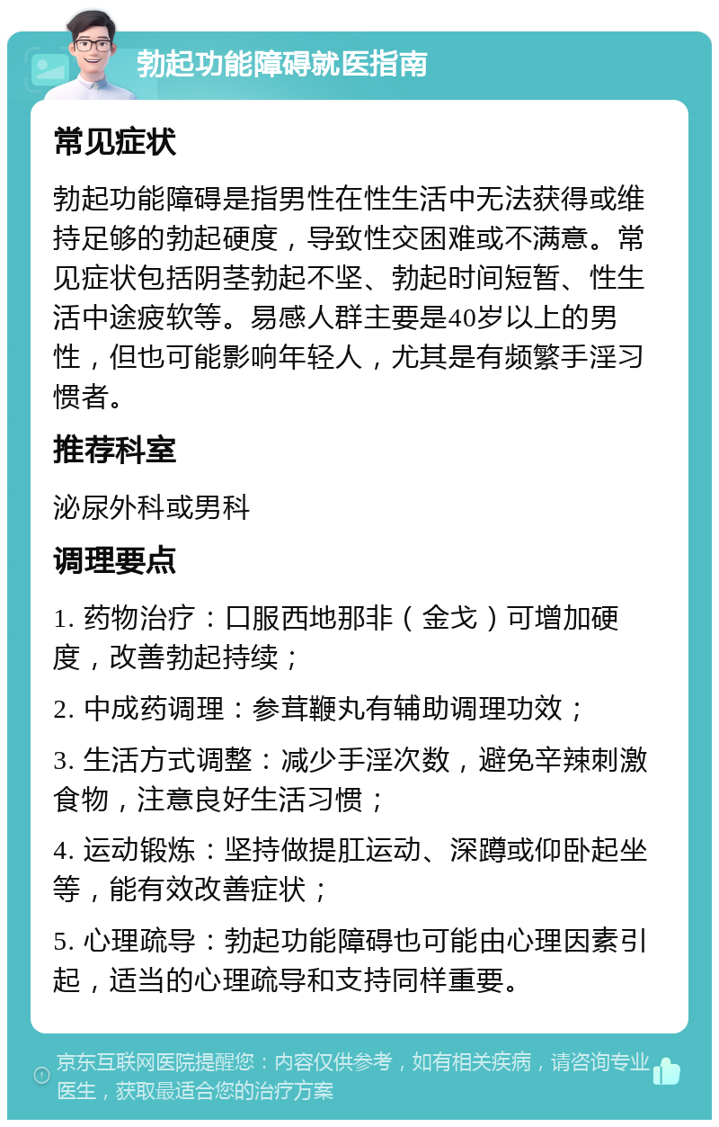 勃起功能障碍就医指南 常见症状 勃起功能障碍是指男性在性生活中无法获得或维持足够的勃起硬度，导致性交困难或不满意。常见症状包括阴茎勃起不坚、勃起时间短暂、性生活中途疲软等。易感人群主要是40岁以上的男性，但也可能影响年轻人，尤其是有频繁手淫习惯者。 推荐科室 泌尿外科或男科 调理要点 1. 药物治疗：口服西地那非（金戈）可增加硬度，改善勃起持续； 2. 中成药调理：参茸鞭丸有辅助调理功效； 3. 生活方式调整：减少手淫次数，避免辛辣刺激食物，注意良好生活习惯； 4. 运动锻炼：坚持做提肛运动、深蹲或仰卧起坐等，能有效改善症状； 5. 心理疏导：勃起功能障碍也可能由心理因素引起，适当的心理疏导和支持同样重要。