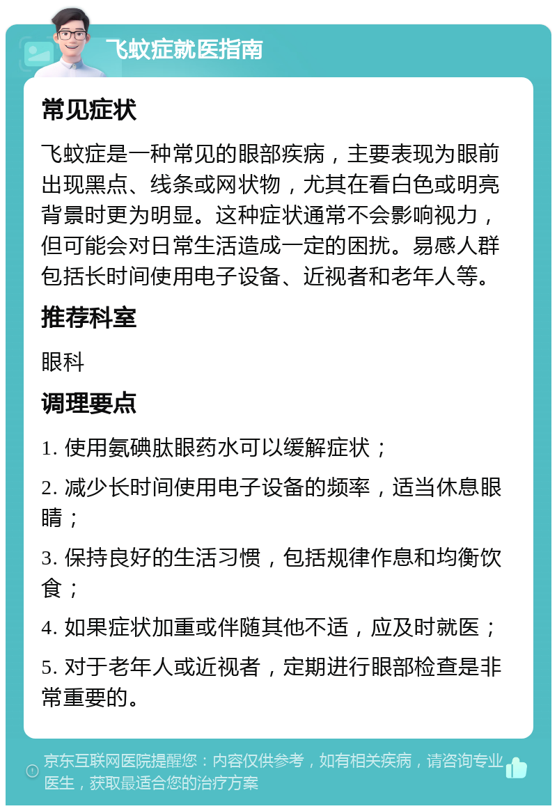 飞蚊症就医指南 常见症状 飞蚊症是一种常见的眼部疾病，主要表现为眼前出现黑点、线条或网状物，尤其在看白色或明亮背景时更为明显。这种症状通常不会影响视力，但可能会对日常生活造成一定的困扰。易感人群包括长时间使用电子设备、近视者和老年人等。 推荐科室 眼科 调理要点 1. 使用氨碘肽眼药水可以缓解症状； 2. 减少长时间使用电子设备的频率，适当休息眼睛； 3. 保持良好的生活习惯，包括规律作息和均衡饮食； 4. 如果症状加重或伴随其他不适，应及时就医； 5. 对于老年人或近视者，定期进行眼部检查是非常重要的。