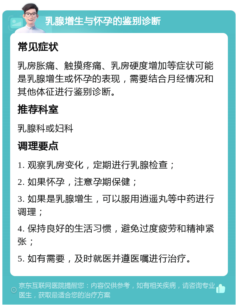 乳腺增生与怀孕的鉴别诊断 常见症状 乳房胀痛、触摸疼痛、乳房硬度增加等症状可能是乳腺增生或怀孕的表现，需要结合月经情况和其他体征进行鉴别诊断。 推荐科室 乳腺科或妇科 调理要点 1. 观察乳房变化，定期进行乳腺检查； 2. 如果怀孕，注意孕期保健； 3. 如果是乳腺增生，可以服用逍遥丸等中药进行调理； 4. 保持良好的生活习惯，避免过度疲劳和精神紧张； 5. 如有需要，及时就医并遵医嘱进行治疗。