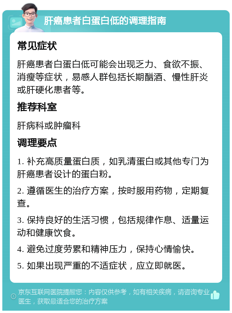 肝癌患者白蛋白低的调理指南 常见症状 肝癌患者白蛋白低可能会出现乏力、食欲不振、消瘦等症状，易感人群包括长期酗酒、慢性肝炎或肝硬化患者等。 推荐科室 肝病科或肿瘤科 调理要点 1. 补充高质量蛋白质，如乳清蛋白或其他专门为肝癌患者设计的蛋白粉。 2. 遵循医生的治疗方案，按时服用药物，定期复查。 3. 保持良好的生活习惯，包括规律作息、适量运动和健康饮食。 4. 避免过度劳累和精神压力，保持心情愉快。 5. 如果出现严重的不适症状，应立即就医。