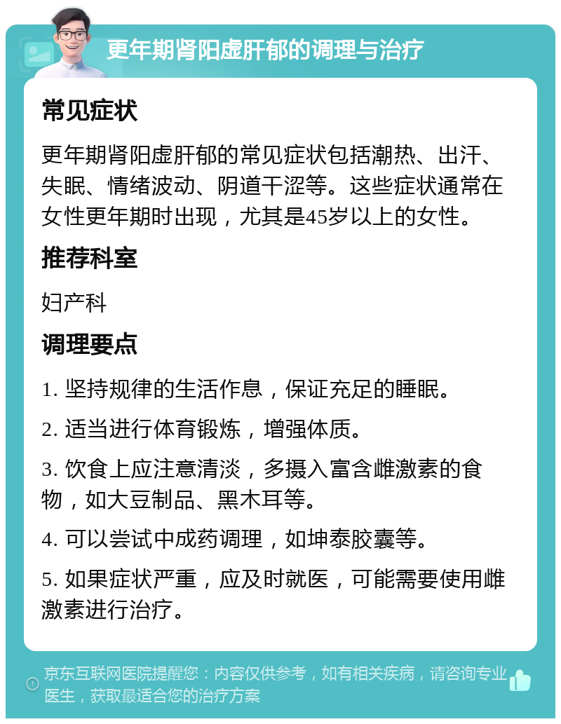 更年期肾阳虚肝郁的调理与治疗 常见症状 更年期肾阳虚肝郁的常见症状包括潮热、出汗、失眠、情绪波动、阴道干涩等。这些症状通常在女性更年期时出现，尤其是45岁以上的女性。 推荐科室 妇产科 调理要点 1. 坚持规律的生活作息，保证充足的睡眠。 2. 适当进行体育锻炼，增强体质。 3. 饮食上应注意清淡，多摄入富含雌激素的食物，如大豆制品、黑木耳等。 4. 可以尝试中成药调理，如坤泰胶囊等。 5. 如果症状严重，应及时就医，可能需要使用雌激素进行治疗。