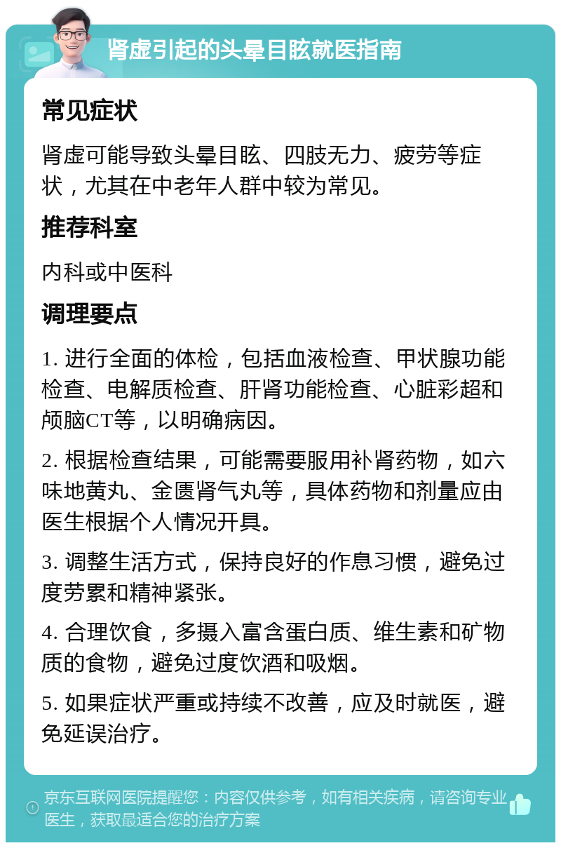 肾虚引起的头晕目眩就医指南 常见症状 肾虚可能导致头晕目眩、四肢无力、疲劳等症状，尤其在中老年人群中较为常见。 推荐科室 内科或中医科 调理要点 1. 进行全面的体检，包括血液检查、甲状腺功能检查、电解质检查、肝肾功能检查、心脏彩超和颅脑CT等，以明确病因。 2. 根据检查结果，可能需要服用补肾药物，如六味地黄丸、金匮肾气丸等，具体药物和剂量应由医生根据个人情况开具。 3. 调整生活方式，保持良好的作息习惯，避免过度劳累和精神紧张。 4. 合理饮食，多摄入富含蛋白质、维生素和矿物质的食物，避免过度饮酒和吸烟。 5. 如果症状严重或持续不改善，应及时就医，避免延误治疗。