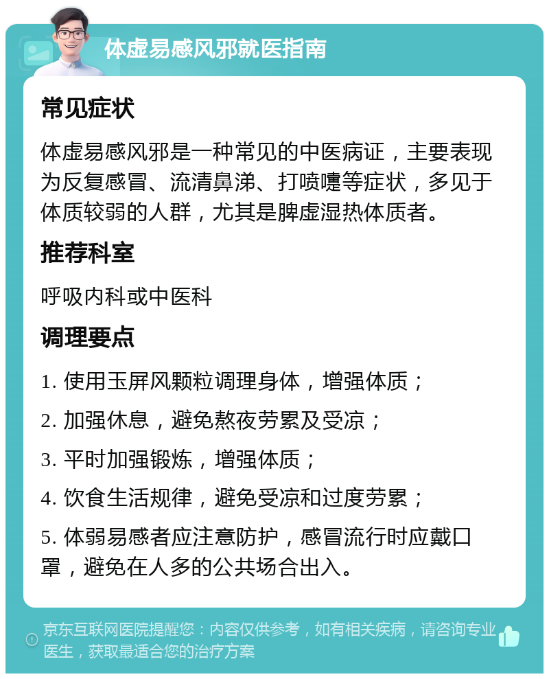 体虚易感风邪就医指南 常见症状 体虚易感风邪是一种常见的中医病证，主要表现为反复感冒、流清鼻涕、打喷嚏等症状，多见于体质较弱的人群，尤其是脾虚湿热体质者。 推荐科室 呼吸内科或中医科 调理要点 1. 使用玉屏风颗粒调理身体，增强体质； 2. 加强休息，避免熬夜劳累及受凉； 3. 平时加强锻炼，增强体质； 4. 饮食生活规律，避免受凉和过度劳累； 5. 体弱易感者应注意防护，感冒流行时应戴口罩，避免在人多的公共场合出入。