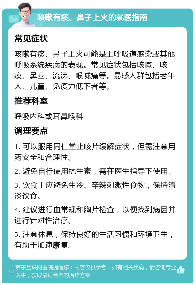 咳嗽有痰、鼻子上火的就医指南 常见症状 咳嗽有痰、鼻子上火可能是上呼吸道感染或其他呼吸系统疾病的表现。常见症状包括咳嗽、咳痰、鼻塞、流涕、喉咙痛等。易感人群包括老年人、儿童、免疫力低下者等。 推荐科室 呼吸内科或耳鼻喉科 调理要点 1. 可以服用同仁堂止咳片缓解症状，但需注意用药安全和合理性。 2. 避免自行使用抗生素，需在医生指导下使用。 3. 饮食上应避免生冷、辛辣刺激性食物，保持清淡饮食。 4. 建议进行血常规和胸片检查，以便找到病因并进行针对性治疗。 5. 注意休息，保持良好的生活习惯和环境卫生，有助于加速康复。